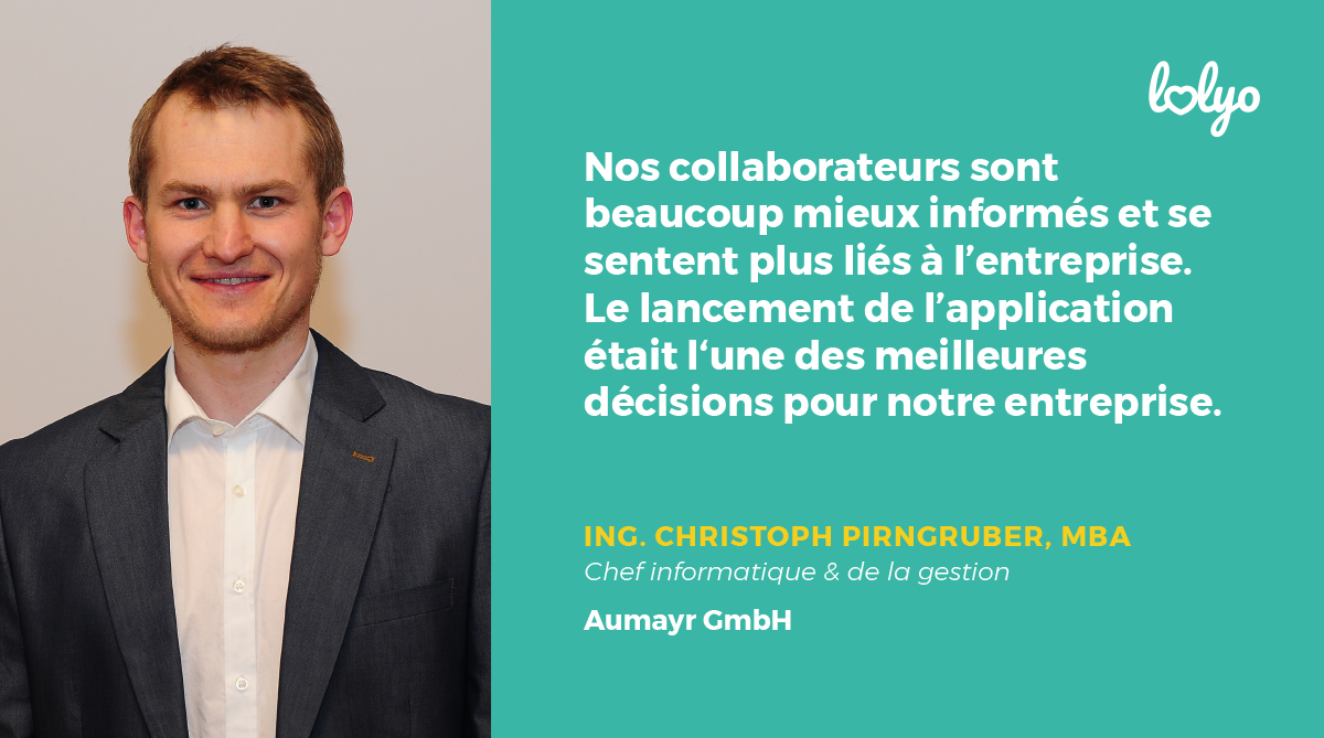 "nos collaborateurs sont beaucoup mieux informés et se sentent plus liés à l'entreprise. Le lancement de l'application était l'une des meilleures décisions pour notre entreprise." Christoph Pirngruber - Aumayr GmbH
