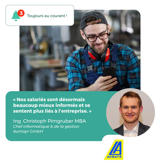 "Nos salariés sont désormais beaucoup mieux informés et se sentent plus liés à l'entreprise" Ing. Christoph Pirngruber, chef informatique et gestion Aumayr GmbH