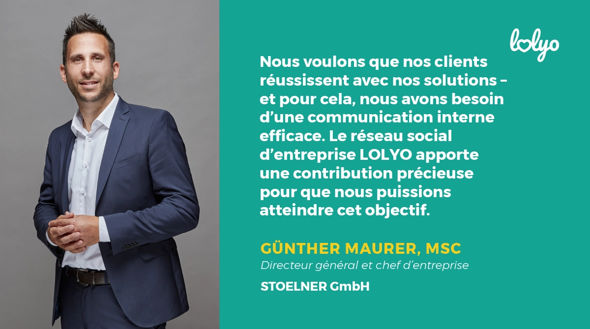 "Nous voulons que nos clients réussissent avec nos solutions - et pour cela, nous avons besoin d'une communication interne efficace. Le réseau social d'entreprise LOLYO apporte une contribution précieuse pour que nous puissions atteindre cet objectif" Günter Maurer, MSc., directeur général et chef d'entreprise STOELNER GmbH