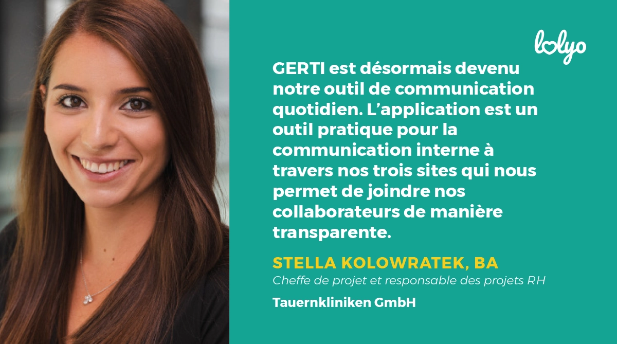 "GERTI est désormais devenu notre outil de communication quotidien. L'application est un outil pratique pour la communication interne à travers nos trois sites qui nous permet de joindre nos collaborateurs de manière transparente." Stella Kolowratek, cheffe de projet et responsable des projests RH chez Tauernkliniken GmbH